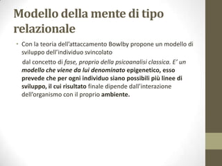 Modello della mente di tipo
relazionale
• Con la teoria dell’attaccamento Bowlby propone un modello di
sviluppo dell’individuo svincolato
dal concetto di fase, proprio della psicoanalisi classica. E’ un
modello che viene da lui denominato epigenetico, esso
prevede che per ogni individuo siano possibili più linee di
sviluppo, il cui risultato finale dipende dall’interazione
dell’organismo con il proprio ambiente.

 
