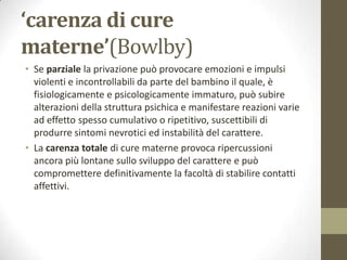 ‘carenza di cure
materne’(Bowlby)
• Se parziale la privazione può provocare emozioni e impulsi
violenti e incontrollabili da parte del bambino il quale, è
fisiologicamente e psicologicamente immaturo, può subire
alterazioni della struttura psichica e manifestare reazioni varie
ad effetto spesso cumulativo o ripetitivo, suscettibili di
produrre sintomi nevrotici ed instabilità del carattere.
• La carenza totale di cure materne provoca ripercussioni
ancora più lontane sullo sviluppo del carattere e può
compromettere definitivamente la facoltà di stabilire contatti
affettivi.

 