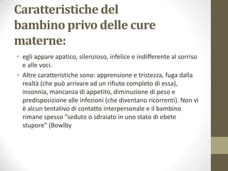 Caratteristiche del
bambino privo delle cure
materne:
• egli appare apatico, silenzioso, infelice e indifferente al sorriso
e alle voci.
• Altre caratteristiche sono: apprensione e tristezza, fuga dalla
realtà (che può arrivare ad un rifiuto completo di essa),
insonnia, mancanza di appetito, diminuzione di peso e
predisposizione alle infezioni (che diventano ricorrenti). Non vi
è alcun tentativo di contatto interpersonale e il bambino
rimane spesso “seduto o sdraiato in uno stato di ebete
stupore” (Bowlby

 