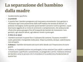 La separazione del bambino
dalla madre
• Caratteristiche specifiche:
• La protesta:
• In questa fase i bambini piangevano ed invocavano amaramente i loro genitori e
rifiutavano ogni aiuto proveniente dallo staff medico che tentava di distrarli. La
protesta riemergeva anche quando questi bambini venivano riuniti ai genitori, i quali
divenivano oggetto di un misto di sentimenti e comportamenti, che andavano dal
rifiuto (che poteva giungere fino all’incapacità dei bambini di riconoscere i loro
genitori), agli attacchi adirati, agli abbracci stretti e prolungati.
• Il ritiro in se stessi:
• I bambini osservati in questa fase si isolavano dai coetanei, fissavano immobili il
vuoto, giocando e mangiando molto poco. Dopo la protesta, dunque, subentravano
noia ed apatia.
• Il distacco. I bambini tornavano ad essere attivi dando così l’impressione di essere
guariti.
• Tuttavia, se l’ospedalizzazione era prolungata, le loro relazioni (con adulti e coetanei)
si mostravano superficiali e autocentrate, se paragonate a prima. Il distacco emotivo
dei bambini verso le persone che li circondano è la caratteristica fondamentale di
questa fase

 