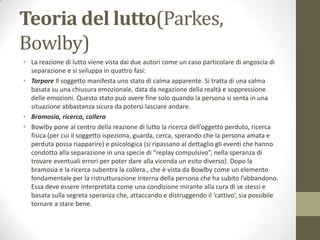 Teoria del lutto(Parkes,
Bowlby)
• La reazione di lutto viene vista dai due autori come un caso particolare di angoscia di
separazione e si sviluppa in quattro fasi:
• Torpore Il soggetto manifesta uno stato di calma apparente. Si tratta di una calma
basata su una chiusura emozionale, data da negazione della realtà e soppressione
delle emozioni. Questo stato può avere fine solo quando la persona si senta in una
situazione abbastanza sicura da potersi lasciare andare.
• Bramosia, ricerca, collera
• Bowlby pone al centro della reazione di lutto la ricerca dell’oggetto perduto, ricerca
fisica (per cui il soggetto ispeziona, guarda, cerca, sperando che la persona amata e
perduta possa riapparire) e psicologica (si ripassano al dettaglio gli eventi che hanno
condotto alla separazione in una specie di “replay compulsivo”, nella speranza di
trovare eventuali errori per poter dare alla vicenda un esito diverso). Dopo la
bramosia e la ricerca subentra la collera., che è vista da Bowlby come un elemento
fondamentale per la ristrutturazione interna della persona che ha subito l’abbandono.
Essa deve essere interpretata come una condizione mirante alla cura di se stessi e
basata sulla segreta speranza che, attaccando e distruggendo il ‘cattivo’, sia possibile
tornare a stare bene.

 