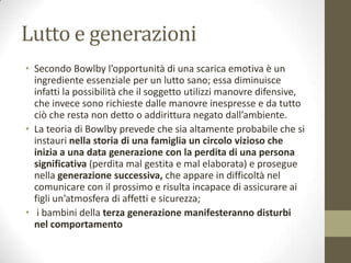 Lutto e generazioni
• Secondo Bowlby l’opportunità di una scarica emotiva è un
ingrediente essenziale per un lutto sano; essa diminuisce
infatti la possibilità che il soggetto utilizzi manovre difensive,
che invece sono richieste dalle manovre inespresse e da tutto
ciò che resta non detto o addirittura negato dall’ambiente.
• La teoria di Bowlby prevede che sia altamente probabile che si
instauri nella storia di una famiglia un circolo vizioso che
inizia a una data generazione con la perdita di una persona
significativa (perdita mal gestita e mal elaborata) e prosegue
nella generazione successiva, che appare in difficoltà nel
comunicare con il prossimo e risulta incapace di assicurare ai
figli un’atmosfera di affetti e sicurezza;
• i bambini della terza generazione manifesteranno disturbi
nel comportamento

 