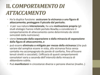 IL COMPORTAMENTO DI
ATTACCAMENTO
• Ha la duplice funzione: assicurare la vicinanza a una figura di
attaccamento; proteggere il piccolo dal pericolo;
• è per sua natura interazionale, ha una motivazione propria (gli
studi etologici hanno infatti portato Bowlby a considerare il
comportamento di attaccamento come determinato da istinti
svincolati dalla nutrizione)
• viene innescato dalla separazione o dalla minaccia di separazione
dalla figura di attaccamento, e
• può essere eliminato o mitigato per mezzo della vicinanza (che può
variare dal semplice essere in vista, alla vicinanza fisica senza
contatto ma accompagnata da parole di conforto, fino all’essere
tenuti stretti e coccolati). L’efficacia di questi comportamenti
consolatori varia a seconda dell’intensità della minaccia di
abbandono subita.
• Può manifestarsi in circostanze diverse e persone diverse (madre..)

 