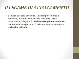 Il LEGAME DI ATTACCAMENTO
• E’ invece qualcosa di diverso. Se il comportamento è
manifesto, misurabile e rilevabile attraverso la sola
osservazione, il legame è ciò che unisce profondamente e
strettamente due persone. Esso è dunque riservato solo a
pochissimi individui.

 