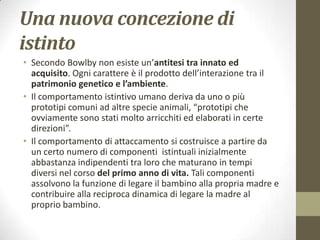 Una nuova concezione di
istinto
• Secondo Bowlby non esiste un’antitesi tra innato ed
acquisito. Ogni carattere è il prodotto dell’interazione tra il
patrimonio genetico e l’ambiente.
• Il comportamento istintivo umano deriva da uno o più
prototipi comuni ad altre specie animali, “prototipi che
ovviamente sono stati molto arricchiti ed elaborati in certe
direzioni”.
• Il comportamento di attaccamento si costruisce a partire da
un certo numero di componenti istintuali inizialmente
abbastanza indipendenti tra loro che maturano in tempi
diversi nel corso del primo anno di vita. Tali componenti
assolvono la funzione di legare il bambino alla propria madre e
contribuire alla reciproca dinamica di legare la madre al
proprio bambino.

 
