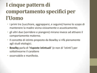 I cinque pattern di
comportamento specifici per
l’Uomo
• i primi tre (succhiare, aggrapparsi, e seguire) hanno lo scopo di
mantenere la madre vicina visivamente e acusticamente;
• gli altri due (sorridere e piangere) mirano invece ad attivare il
comportamento materno.
• Il concetto di istinto proposto da Bowlby si rifà pienamente
agli studi etologici.
• Bowlby parla di ‘risposte istintuali’ (e non di ‘istinti’) per
sottolinearne il carattere
• osservabile e manifesto.

 