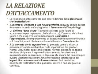 LA RELAZIONE
D’ATTACCAMENTO
• La relazione di attaccamento può essere definita dalla presenza di
tre caratteristiche:
• 1. Ricerca di vicinanza a una figura preferita. (Bowlby spiegò questo
fenomeno facendo un’analogia con il fenomeno dell’imprinting).
• 2. L’effetto “base sicura”(l’atmosfera creata dalla figura di
attaccamento per la persona che le si attacca). L’essenza della base
sicura è che essa crea un trampolino per la curiosità e
l’esplorazione. Il comportamento di attaccamento non è confinato ai
soli bambini, ma si riferisce anche a chi fornisce l’accudimento
• 3.La protesta per la separazione. La protesta come la risposta
primaria provocata nei bambini dalla separazione dai genitori.
Pianto, urla, morsi, calci sono reazioni normali ed hanno la doppia
funzione di riparare il legame di attaccamento la cui rottura è
minacciata dalla separazione, e di punire chi si cura del bambino per
evitare ulteriori separazioni. Una interessante caratteristica dei
legami di attaccamento è la loro resistenza. Essi persistono
nonostante maltrattamenti e punizioni severe e non adeguate al
contesto.

 