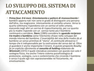 LO SVILUPPO DEL SISTEMA DI
ATTACCAMENTO
• Prima fase: 0-6 mesi. Orientamento e pattern di riconoscimento I
bambini appena nati non sono in grado di distinguere una persona
dall’altra, ma reagiscono intensamente al contatto umano. Verso la
quarta settimana rispondono con un sorriso al volto umano,
evocando negli altri un sorriso di rispecchiamento, per cui quanto
più la madre risponde con un sorriso tanto più il bambino
continuerà a sorridere. Stern (1985) considera lo sguardo reciproco
tra madre e bambino come l’elemento chiave nello sviluppo del
mondo interno del bambino. L’invariabilità del viso della madre dà al
bambino un senso primitivo di “storia”, di continuità attraverso il
tempo che è indispensabile per la costruzione del senso del sé. Oltre
al guardare è anche importante il tenere. A questo proposito Bowlby
fa un esplicito riferimento al concetto di holding elaborato da
Winnicott (1971) il quale intendeva connotare con questo non solo il
sostegno fisico, ma anche l’intero sistema psicofisiologico di
protezione, sostegno, cura e contenimento che circonda il bambino
e senza il quale egli non sopravviverebbe né fisicamente, né
emotivamente.

 