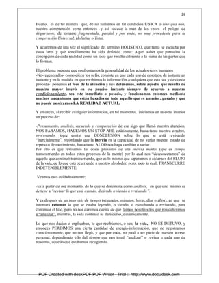 26
Bueno, es de tal manera que, de no hallarnos en tal condición UNICA o sine qua non,
nuestra comprensión corre entonces -y así sucede la mar de las veces- el peligro de
dispersarse, de tornarse fragmentada, parcial y por ende, no muy procedente para la
comprensión Universal, Holística o Total.
Y aclaremos de una vez el significado del término HOLISTICO, que tanto se escucha por
estos lares y que sencillamente ha sido definido como: Aquel saber que patrocina la
concepción de cada realidad como un todo que resulta diferente a la suma de las partes que
lo forman.
El problema presente que confrontamos la generalidad de los actuales seres humanos
-No-regenerados- como dicen los sufis, consiste en que cada uno de nosotros, de instante en
instante y en la medida en que recibimos la información -cualquiera que esta sea y de donde
proceda- ponemos el foco de la atención y nos detenemos, sobre aquello que resulta de
nuestro mayor interés en ese preciso instante siempre de acuerdo a nuestro
condicionamiento, sea este inmediato o pasado, y funcionamos entonces mediante
muchos mecanismos que están basados en todo aquello que es anterior, pasado y que
no puede mostrarnos LA REALIDAD ACTUAL.
Y entonces, al recibir cualquier información, en tal momento, iniciamos en nuestro interior
un proceso de:
-Pensamiento, análisis, recuerdo y comparación de ese algo que llamó nuestra atención.
NOS PARAMOS, HACEMOS UN STOP AHÍ, estáticamente, hasta tanto nuestro cerebro,
procesando, logre emitir una CONCLUSIÓN sobre lo que se está revisando
“inercialmente”, recordando que la inercia es la capacidad de no variar nuestro estado de
reposo o de movimiento, hasta tanto ALGO nos haga cambiar o variar.
Por ello es que revisamos las cosas provistos de una inercia mental (que es tiempo
transcurriendo en todos estos procesos de la mente) por lo cual nos “desconectamos” de
aquello que continuó transcurriendo, que es lo mismo que separarnos o aislarnos del FLUJO
de la vida, de lo que está ocurriendo a nuestro alrededor, pero, todo lo cual, TRANSCURRE
INDETENIBLEMENTE.
Veamos esto cuidadosamente:
-Es a partir de ese momento, de lo que se denomina como análisis, en que uno mismo se
detiene a “revisar lo que está oyendo, diciendo o viendo o revisando”.
Y es después de un intervalo de tiempo (segundos, minutos, horas, días o años), en que se
intentará retomar lo que se estaba leyendo, o viendo, o escuchando o revisando, para
continuar el hilo, pero no nos daremos cuenta de que fuimos nosotros los que nos detuvimos
a “analizar”, mientras, la vida continuó su transcurso, dinámicamente.
Lo que nos decían o explicaban, lo que recibíamos, o sea; la vida, NO SE DETUVO, y
entonces PERDIMOS una cierta cantidad de energía-información, que no registramos
conscientemente, que no nos llegó, y que por ende, no pasó a ser parte de nuestro acervo
personal, dependiendo ello del tiempo que nos tomó “analizar” o revisar a cada uno de
nosotros, aquello que estábamos recogiendo.
PDF Created with deskPDF PDF Writer - Trial :: http://www.docudesk.com
 