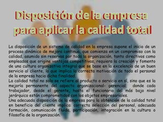 Disposición de la empresa
Disposición de la empresa
para aplicar la calidad total
para lograr la calidad total
La disposición de un sistema de calidad en la empresa supone el inicio de un
proceso dinámico de mejora continua, que comienza en un compromiso con la
calidad, asumido sin reservas por toda la organización, tanto directivos como
empleados que origine ventajas competitivas, requiera la creación y fomento
de una cultura organizativa integral que se base en la excelencia de un buen
servicio al cliente, lo que implica la correcta motivación de todo el personal
de la empresa hacia dicha finalidad.
La calidad total no solo se refiere al producto o servicio en sí, sino que es la
mejoría permanente del aspecto organizacional- gerencial; donde cada
trabajador, desde el gerente, hasta el funcionario del más bajo nivel
jerárquico están comprometidos con los objetos empresariales.
Una adecuada disposición de la empresa para la obtención de la calidad total
en beneficio del cliente implica: correcta selección del personal, adecuada
formación, comunicación fluida, participación, integración en la cultura o
filosofía de la organización.

 