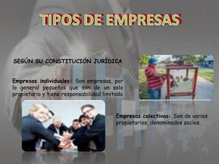 SEGÚN SU CONSTITUCIÓN JURÍDICA
Empresas individuales: Son empresas, por
lo general pequeñas que son de un solo
propietario y tiene responsabilidad limitada

Empresas colectivas: Son de varios
propietarios, denominados socios.

 