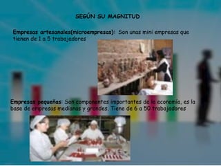 SEGÚN SU MAGNITUD
Empresas artesanales(microempresas): Son unas mini empresas que
tienen de 1 a 5 trabajadores

Empresas pequeñas: Son componentes importantes de la economía, es la
base de empresas medianas y grandes. Tiene de 6 a 50 trabajadores

 
