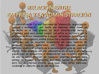 RELACIÓN ENTRE
EMPRESA Y LA ADMINISTRACIÓN
La administración fija sus funciones en "planeación, organización,
control y evaluación", por tanto una empresa debe tener un
horizonte en el cual guiarse, es decir establecerse metas y
objetivos, pero para poder cumplir con estos es necesario que la
empresa se trace lineamientos a seguir, establezca estrategias y
planes de contingencia, evalué proyectos y mecanismos de control
tanto del uso de recursos económicos así como también de
personal, equipos, materiales, etc. Toda empresa necesita
administración y el gerente es la persona encargada de guiar a la
misma. Toda empresa sin una administración eficaz y eficiente
puede caer en bancarrota al desperdiciar sus recursos. Además
de ello la administración de cualquier empresa siempre debe
pensar de manera progresista, buscando nuevas oportunidades
para que la empresa crezca, pero igual como antes mencione,
cuidando el correcto uso de sus recursos

 