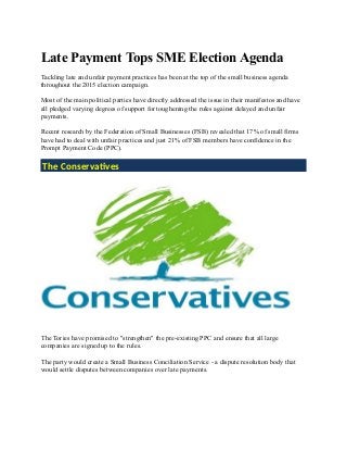 Late Payment Tops SME Election Agenda
Tackling late and unfair payment practices has been at the top of the small business agenda
throughout the 2015 election campaign.
Most of the main political parties have directly addressed the issue in their manifestos and have
all pledged varying degrees of support for toughening the rules against delayed and unfair
payments.
Recent research by the Federation of Small Businesses (FSB) revealed that 17% of small firms
have had to deal with unfair practices and just 21% of FSB members have confidence in the
Prompt Payment Code (PPC).
The Conservatives
The Tories have promised to "strengthen" the pre-existing PPC and ensure that all large
companies are signed up to the rules.
The party would create a Small Business Conciliation Service - a dispute resolution body that
would settle disputes between companies over late payments.
 