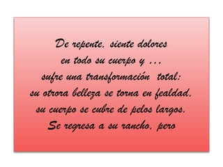 De repente, siente doloresen todo su cuerpo y …sufre una transformación  total: su otrora belleza se torna en fealdad,su cuerpo se cubre de pelos largos.Se regresa a su rancho, pero