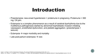  Preeclampsia: new-onset hypertension + proteinuria in pregnancy. Proteinuria > 300
mg / 24 jam.
 Eclampsia is a complex phenomenon as a result of cerebral dysrhythmia due to the
multifarious pathogenesis started by abnormal trophoblastic invasion initiating
vasospasm, endothelial dysfunction, and platelet aggregation. (preeclampsia +
seizure)
 Eclampsia  major morbidity and mortality
 Late post-partum eclampsia  rare
Gupte, S., & Wagh, G. (2014). Preeclampsia–Eclampsia. The Journal of Obstetrics and Gynecology of India, 64(1), 4-13.
Santos, V. M., Correa, F. G., Modesto, F. R. D., & Moutella, P. R. (2008). Late-onset postpartum eclampsia: still a diagnostic dilemma?. Hong Kong Medical Journal, 14(1), 60.
 