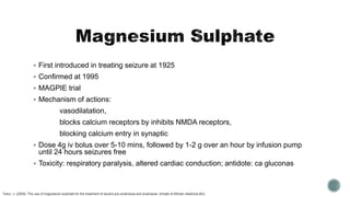  First introduced in treating seizure at 1925
 Confirmed at 1995
 MAGPIE trial
 Mechanism of actions:
vasodilatation,
blocks calcium receptors by inhibits NMDA receptors,
blocking calcium entry in synaptic
 Dose 4g iv bolus over 5-10 mins, followed by 1-2 g over an hour by infusion pump
until 24 hours seizures free
 Toxicity: respiratory paralysis, altered cardiac conduction; antidote: ca gluconas
Tukur, J. (2009). The use of magnesium sulphate for the treatment of severe pre-eclampsia and eclampsia. Annals of African medicine,8(2).
 