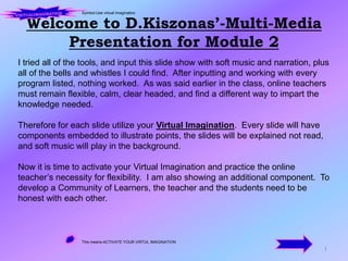 Welcome to D.Kiszonas’-Multi-Media Presentation for Module 2 1 Symbol-Use virtual imagination VIRTUALIMAGINATION I tried all of the tools, and input this slide show with soft music and narration, plus all of the bells and whistles I could find.  After inputting and working with every program listed, nothing worked.  As was said earlier in the class, online teachers must remain flexible, calm, clear headed, and find a different way to impart the knowledge needed.   Therefore for each slide utilize your Virtual Imagination.  Every slide will have components embedded to illustrate points, the slides will be explained not read, and soft music will play in the background. Now it is time to activate your Virtual Imagination and practice the online teacher’s necessity for flexibility.  I am also showing an additional component.  To develop a Community of Learners, the teacher and the students need to be honest with each other. This means-ACTIVATE YOUR VIRTUL IMAGINATION 