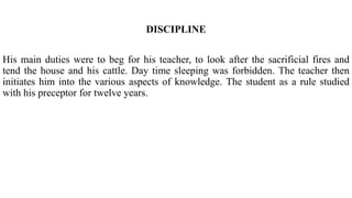 DISCIPLINE
His main duties were to beg for his teacher, to look after the sacrificial fires and
tend the house and his cattle. Day time sleeping was forbidden. The teacher then
initiates him into the various aspects of knowledge. The student as a rule studied
with his preceptor for twelve years.
 