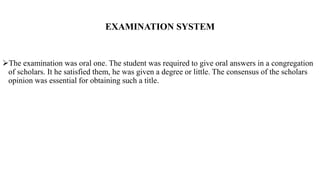 EXAMINATION SYSTEM
The examination was oral one. The student was required to give oral answers in a congregation
of scholars. It he satisfied them, he was given a degree or little. The consensus of the scholars
opinion was essential for obtaining such a title.
 