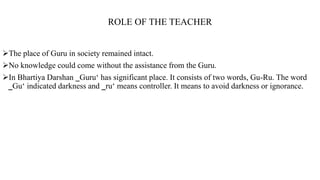 ROLE OF THE TEACHER
The place of Guru in society remained intact.
No knowledge could come without the assistance from the Guru.
In Bhartiya Darshan ‗Guru‘ has significant place. It consists of two words, Gu-Ru. The word
‗Gu‘ indicated darkness and ‗ru‘ means controller. It means to avoid darkness or ignorance.
 
