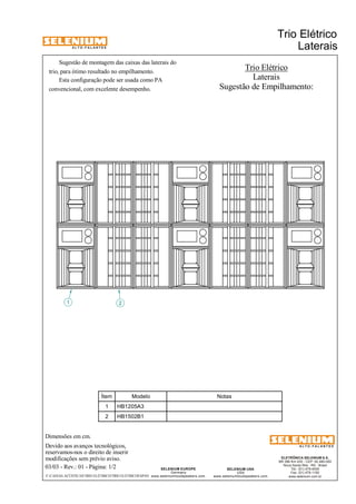 A L T O - F A L A N T E S 
Sugestão de montagem das caixas das laterais do 
Esta configuração pode ser usada como PA 
Dimensões em cm. 
Devido aos avanços tecnológicos, 
reservamos-nos o direito de inserir 
modificações sem prévio aviso. 
Trio Elétrico 
ELETRÔNICA SELENIUM S.A. 
BR 386 Km 435 - CEP: 92.480-000 
Nova Santa Rita - RS - Brasil 
Tel.: (51) 479-4000 
Fax: (51) 479-1150 
www.selenium.com.br 
SELENIUM USA 
USA 
www.seleniumloudspeakers.com 
SELENIUM EUROPE 
Germany 
www.seleniumloudspeakers.com 
A L T O - F A L A N T E S 
03/03 - Rev.: 01 - Página: 1/2 
F:CAIXAS ACÚSTICASTRIO ELÉTRICOTRIO ELÉTRICOESPAN 
Laterais 
Trio Elétrico 
Laterais 
1 2 
Sugestão de Empilhamento: 
trio, para ótimo resultado no empilhamento. 
convencional, com excelente desempenho. 
Ítem Modelo Notas 
1 HB1205A3 
2 HB1502B1 
 