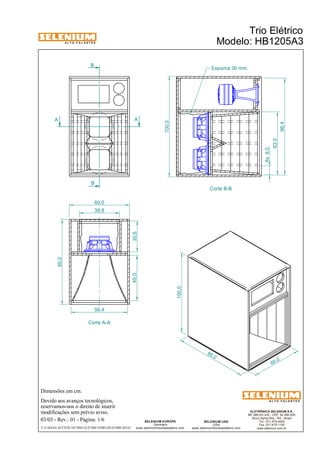 A L T O - F A L A N T E S 
A A 
Dimensões em cm. 
B 
B 
Corte A-A 
Devido aos avanços tecnológicos, 
reservamos-nos o direito de inserir 
modificações sem prévio aviso. 
Trio Elétrico 
Modelo: HB1205A3 
Espuma 30 mm. 
ELETRÔNICA SELENIUM S.A. 
BR 386 Km 435 - CEP: 92.480-000 
Nova Santa Rita - RS - Brasil 
Tel.: (51) 479-4000 
Fax: (51) 479-1150 
www.selenium.com.br 
SELENIUM USA 
USA 
www.seleniumloudspeakers.com 
SELENIUM EUROPE 
Germany 
www.seleniumloudspeakers.com 
A L T O - F A L A N T E S 
03/03 - Rev.: 01 - Página: 1/6 
F:CAIXAS ACÚSTICASTRIO ELÉTRICOHB1205A3HB1205A3 
Corte B-B 
100,0 
85 ,0 
100,0 
96,4 
63,0 
6x 9,0 
85,0 
60,0 
39,8 
45,0 30,6 
56,4 
60,0 
 