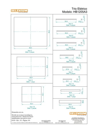 A L T O - F A L A N T E S 
Dimensões em cm. 
56,4 
Devido aos avanços tecnológicos, 
reservamos-nos o direito de inserir 
modificações sem prévio aviso. 
ELETRÔNICA SELENIUM S.A. 
BR 386 Km 435 - CEP: 92.480-000 
Nova Santa Rita - RS - Brasil 
Tel.: (51) 479-4000 
Fax: (51) 479-1150 
www.selenium.com.br 
59,4 
SELENIUM USA 
USA 
www.seleniumloudspeakers.com 
SELENIUM EUROPE 
Germany 
www.seleniumloudspeakers.com 
A L T O - F A L A N T E S 
Ítem 2 
Qtde: 2 peças 
Trio Elétrico 
Modelo: HB1205A3 
03/03 - Rev.: 01 - Página: 4/6 
F:CAIXAS ACÚSTICASTRIO ELÉTRICOHB1205A3HB1205A3 
2,0 
2,0 
85,0 
96,4 
1,8 
56,4 2,0 
2,0 
56,4 2,0 
39,8 
2,0 
2,0 
2,0 
2,0 
27,6 
Ítem 4 
Qtde: 4 peças 
Ítem 6 
Qtde: 4 peças 
Ítem 3 
Qtde: 2 peças 
Ítem 10 
Qtde: 2 peças 
Ítem 7 
Qtde: 2 peças 
1,8 
25,1 2,0 
Ítem 15 
Qtde: 2 peças 
56,4 
4,5 
63,0 
8,3 
Ítem 14 
Ítem 8 
Qtde: 2 peças 
Ítem 16 
Qtde: 2 peças 
45,1 
83,0 
56,4 
Ítem 5 
Qtde: 1 peça 
Qtde: 1 peça 
 
