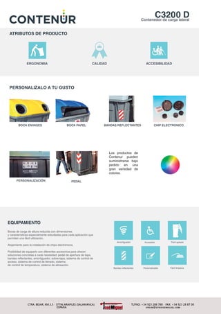 C3200 DContenedor de carga lateral
ATRIBUTOS DE PRODUCTO
ERGONOMIA CALIDAD ACCESIBILIDAD
PERSONALIZACIÓN
CHIP ELECTRONICOBANDAS REFLECTANTESBOCA PAPELBOCA ENVASES
PERSONALIZALO A TU GUSTO
EQUIPAMIENTO
Bocas de carga de altura reducida con dimensiones
y características especialmente estudiadas para cada aplicación que
permiten una fácil utilización.
Alojamiento para la instalación de chips electrónicos.
Posibilidad de equiparlo con diferentes accesorios para ofrecer
soluciones concretas a cada necesidad: pedal de apertura de tapa,
bandas reflectantes, amortiguador, sobre-tapa, sistema de control de
acceso, sistema de control de llenado, sistema
de control de temperatura, sistema de alineación.
Fácil apiladoAccesibleAmortiguador
Bandas reflectantes
PEDAL
Los productos de
Contenur pueden
suministrarse bajo
pedido en una
gran variedad de
colores.
Fácil limpiezaPersonalizable
 
