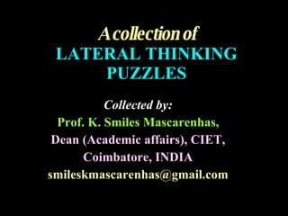 A collection of LATERAL THINKING PUZZLES Collected by: Prof. K. Smiles Mascarenhas, Dean (Academic affairs), CIET, Coimbatore, INDIA [email_address] 