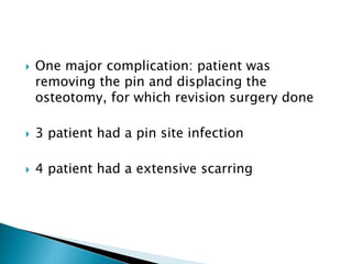  One major complication: patient was
removing the pin and displacing the
osteotomy, for which revision surgery done
 3 patient had a pin site infection
 4 patient had a extensive scarring
 