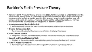 Rankine's Earth Pressure Theory
• Rankine's Earth Pressure Theory, proposed in 1857, Rankine wanted to understand how the
forces within a small piece of soil interacted with each other and with the surrounding soil
mass when the surface around it was flat. This analysis helps in understanding how soil
behaves and exerts pressure on retaining structures like walls or foundations.. Here's a
breakdown of the assumptions and key points of Rankine's theory:
• Homogeneous and Semi-Infinite Soil:
• Rankine assumed that the soil mass is uniform and extends indefinitely in all directions.
• Dry and Cohesionless Soil:
• Rankine considered soil without water and cohesion, simplifying the analysis.
• Plane Ground Surface:
• The ground surface is assumed to be flat, whether horizontal or inclined, for ease of calculation.
• Smooth and Vertical Retaining Wall:
• The back of the retaining wall is assumed to be smooth (frictionless) and perfectly vertical.
• State of Plastic Equilibrium:
• Rankine analyzed the soil element at the verge of failure, known as plastic equilibrium
 