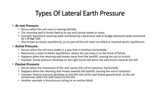 Types Of Lateral Earth Pressure
• At-rest Pressure:
• Occurs when the soil mass is moving laterally.
• The retaining wall is firmly fixed at its top and cannot rotate or move.
• Example: Basement retaining walls restrained by a basement slab or bridge abutment walls restrained
by a bridge slab.
• Also known as elastic equilibrium, as no part of the soil mass has failed or reached plastic equilibrium.
• Active Pressure:
• Occurs when the soil mass yields in a way that it stretches horizontally.
• Represents a state of plastic equilibrium, where the soil mass is on the brink of failure.
• Happens when the retaining wall moves away from the backfill, causing the soil to stretch.
• Example: Active pressure develops on the right-hand side when the wall moves towards the left.
• Passive Pressure:
• Occurs when the movement of the wall causes the soil to compress horizontally.
• Happens when the retaining wall moves towards the backfill, causing the soil to compress.
• Example: Passive pressure develops on the left side of the wall below ground level, as the soil
compresses when the wall moves to the left.
• Another example is the pressure acting on an anchor block.
 