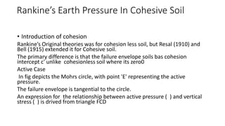 Rankine’s Earth Pressure In Cohesive Soil
• Introduction of cohesion
Rankine’s Original theories was for cohesion less soil, but Resal (1910) and
Bell (1915) extended it for Cohesive soil.
The primary difference is that the failure envelope soils bas cohesion
intercept c' unlike cohesionless soil where its zero0
Active Case
In fig depicts the Mohrs circle, with point 'E' representing the active
pressure.
The failure envelope is tangential to the circle.
An expression for the relationship between active pressure ( ) and vertical
stress ( ) is drived from triangle FCD
 