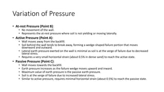 Variation of Pressure
• At-rest Pressure (Point B):
• No movement of the wall.
• Represents the at-rest pressure where soil is not yielding or moving laterally.
• Active Pressure (Point A):
• Wall moves away from the backfill.
• Soil behind the wall tends to break away, forming a wedge-shaped failure portion that moves
downward and outward.
• Lateral earth pressure exerted on the wall is minimal as soil is at the verge of failure due to decreased
lateral stress.
• Requires a very small horizontal strain (about 0.5% in dense sand) to reach the active state.
• Passive Pressure (Point C):
• Wall moves towards the backfill.
• Earth pressure increases as the failure wedge moves upward and inward.
• Maximum value of earth pressure is the passive earth pressure.
• Soil is at the verge of failure due to increased lateral stress.
• Similar to active pressure, requires minimal horizontal strain (about 0.5%) to reach the passive state.
 