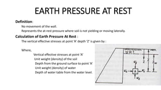 EARTH PRESSURE AT REST
Definition:
No movement of the wall.
Represents the at-rest pressure where soil is not yielding or moving laterally.
Calculation of Earth Pressure At Rest :
The vertical effective stresses at point ‘A’ depth ‘Z’ is given by :
Where,
Vertical effective stresses at point ‘A’
Unit weight (density) of the soil
Depth from the ground surface to point ‘A’
Unit weight (density) of water
Depth of water table from the water level.
 