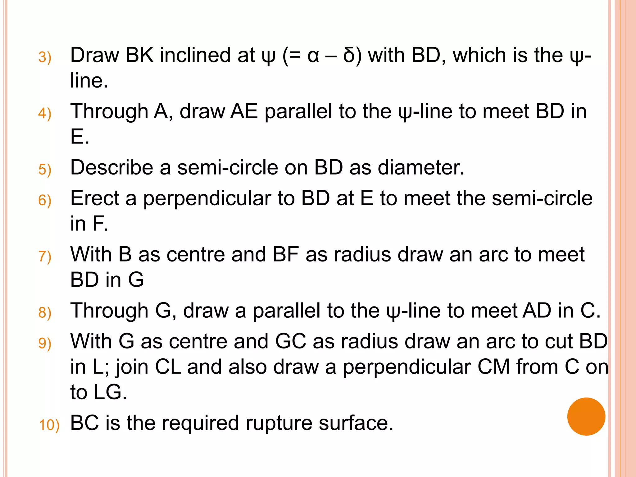 3) Draw BK inclined at ψ (= α – δ) with BD, which is the ψ-
line.
4) Through A, draw AE parallel to the ψ-line to meet BD in
E.
5) Describe a semi-circle on BD as diameter.
6) Erect a perpendicular to BD at E to meet the semi-circle
in F.
7) With B as centre and BF as radius draw an arc to meet
BD in G
8) Through G, draw a parallel to the ψ-line to meet AD in C.
9) With G as centre and GC as radius draw an arc to cut BD
in L; join CL and also draw a perpendicular CM from C on
to LG.
10) BC is the required rupture surface.
 