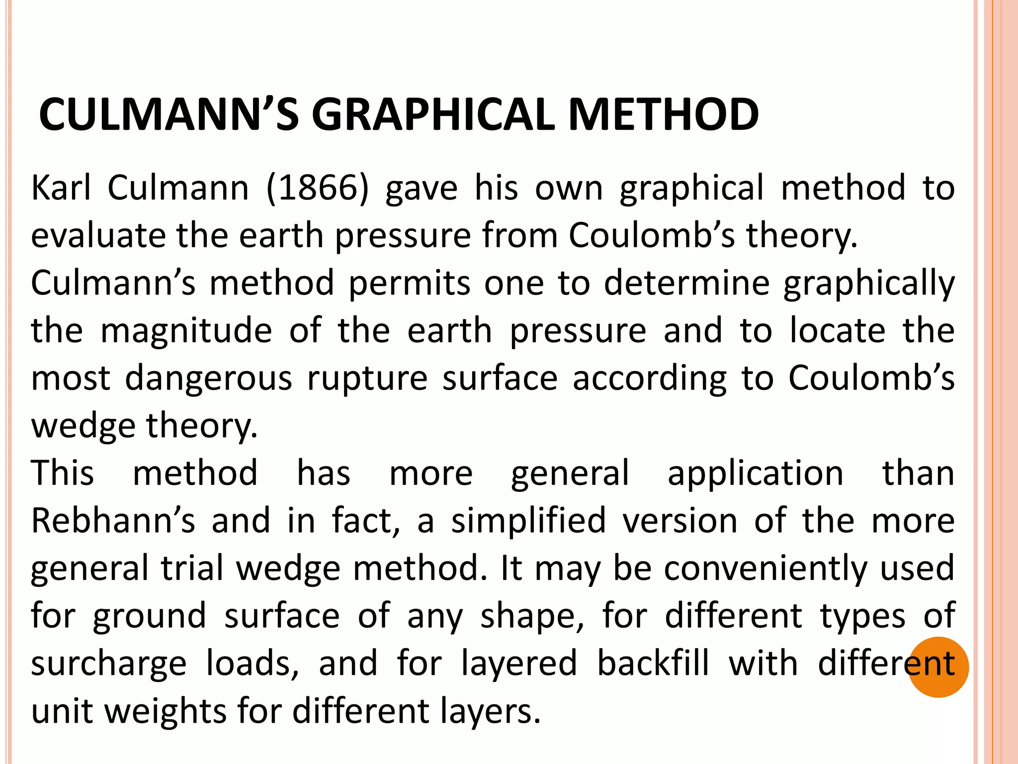 CULMANN’S GRAPHICAL METHOD
Karl Culmann (1866) gave his own graphical method to
evaluate the earth pressure from Coulomb’s theory.
Culmann’s method permits one to determine graphically
the magnitude of the earth pressure and to locate the
most dangerous rupture surface according to Coulomb’s
wedge theory.
This method has more general application than
Rebhann’s and in fact, a simplified version of the more
general trial wedge method. It may be conveniently used
for ground surface of any shape, for different types of
surcharge loads, and for layered backfill with different
unit weights for different layers.
 