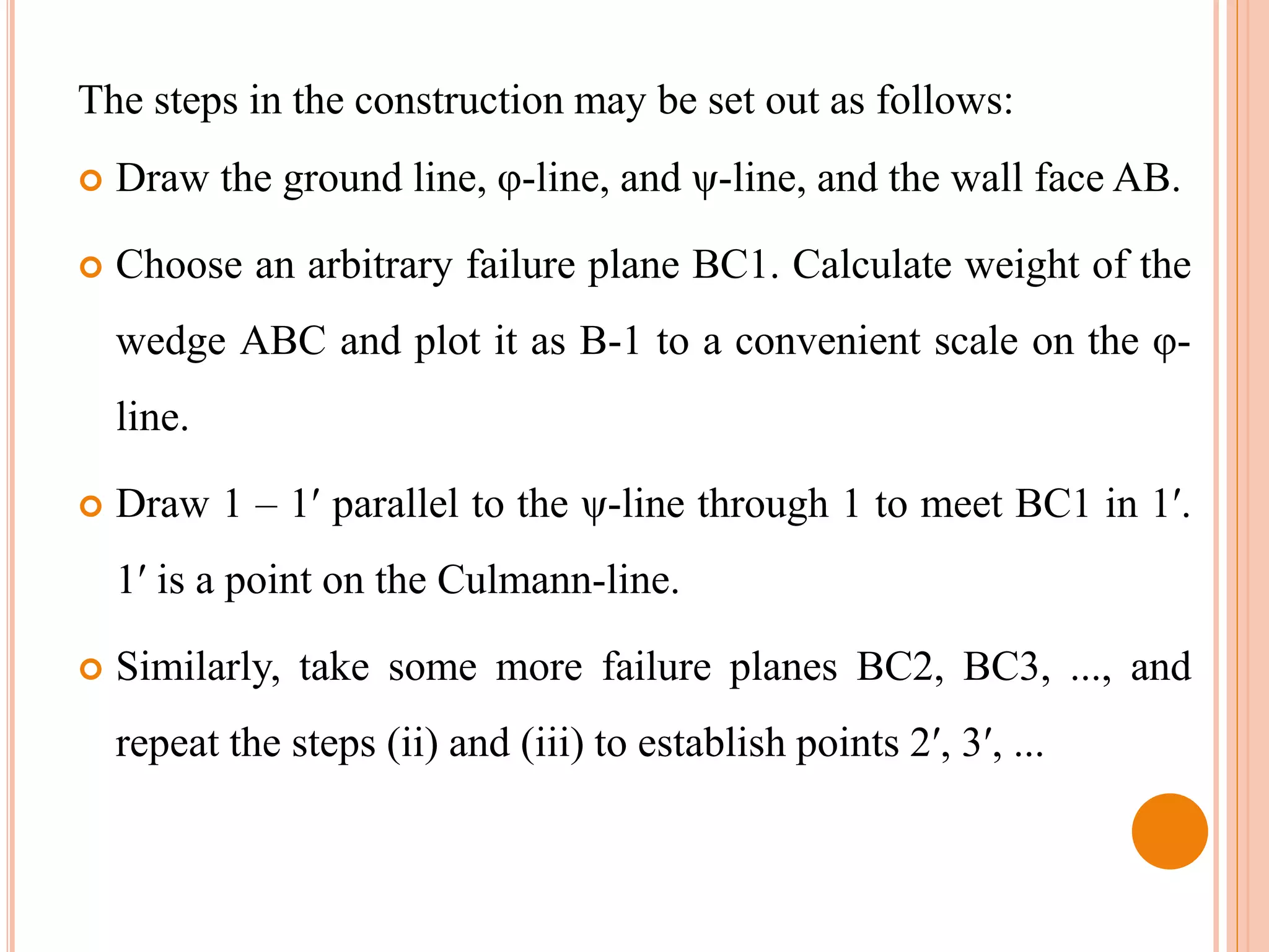 The steps in the construction may be set out as follows:
 Draw the ground line, φ-line, and ψ-line, and the wall face AB.
 Choose an arbitrary failure plane BC1. Calculate weight of the
wedge ABC and plot it as B-1 to a convenient scale on the φ-
line.
 Draw 1 – 1′ parallel to the ψ-line through 1 to meet BC1 in 1′.
1′ is a point on the Culmann-line.
 Similarly, take some more failure planes BC2, BC3, ..., and
repeat the steps (ii) and (iii) to establish points 2′, 3′, ...
 