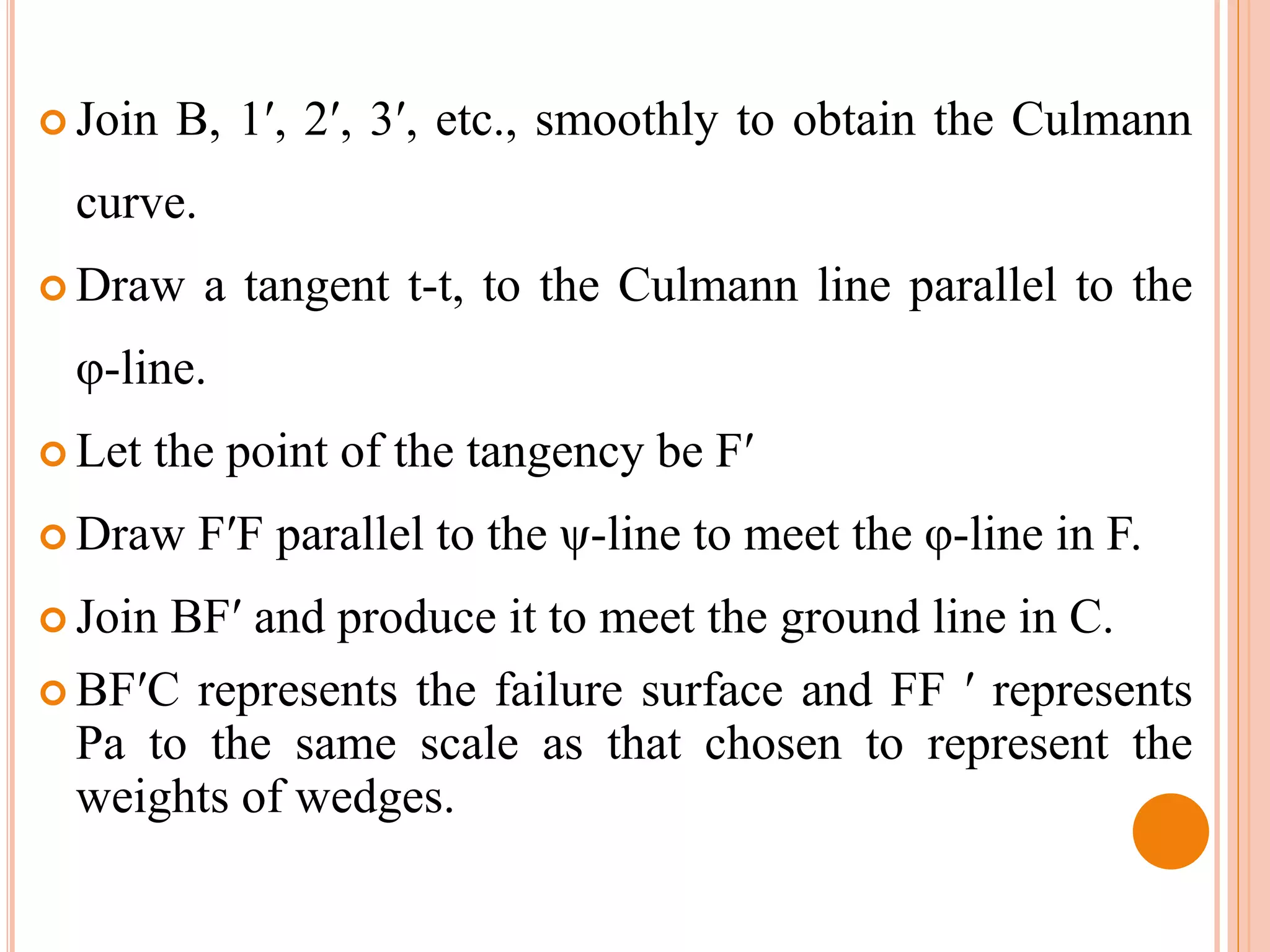  Join B, 1′, 2′, 3′, etc., smoothly to obtain the Culmann
curve.
 Draw a tangent t-t, to the Culmann line parallel to the
φ-line.
 Let the point of the tangency be F′
 Draw F′F parallel to the ψ-line to meet the φ-line in F.
 Join BF′ and produce it to meet the ground line in C.
 BF′C represents the failure surface and FF ′ represents
Pa to the same scale as that chosen to represent the
weights of wedges.
 