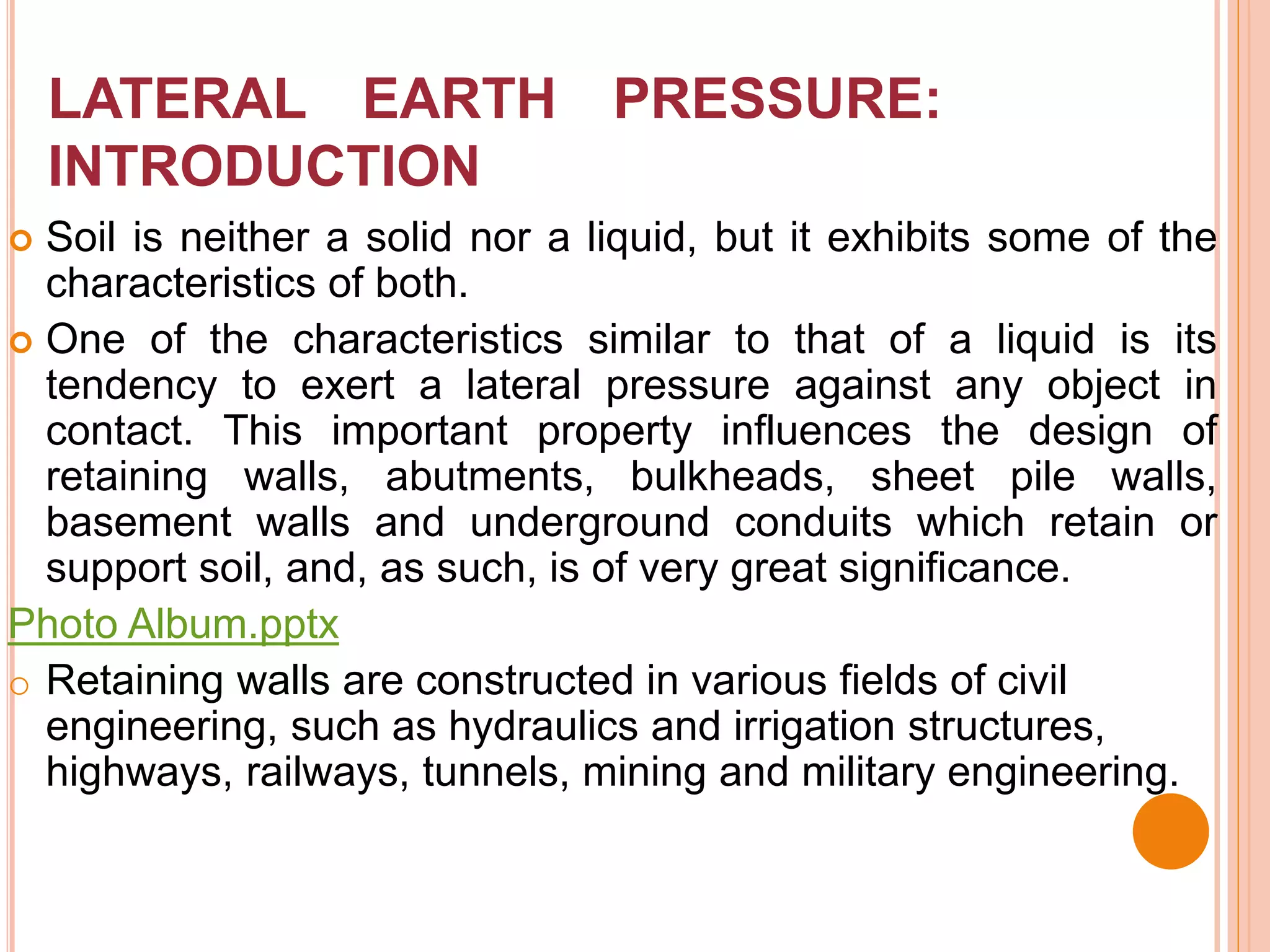 LATERAL EARTH PRESSURE:
INTRODUCTION
 Soil is neither a solid nor a liquid, but it exhibits some of the
characteristics of both.
 One of the characteristics similar to that of a liquid is its
tendency to exert a lateral pressure against any object in
contact. This important property influences the design of
retaining walls, abutments, bulkheads, sheet pile walls,
basement walls and underground conduits which retain or
support soil, and, as such, is of very great significance.
Photo Album.pptx
o Retaining walls are constructed in various fields of civil
engineering, such as hydraulics and irrigation structures,
highways, railways, tunnels, mining and military engineering.
 