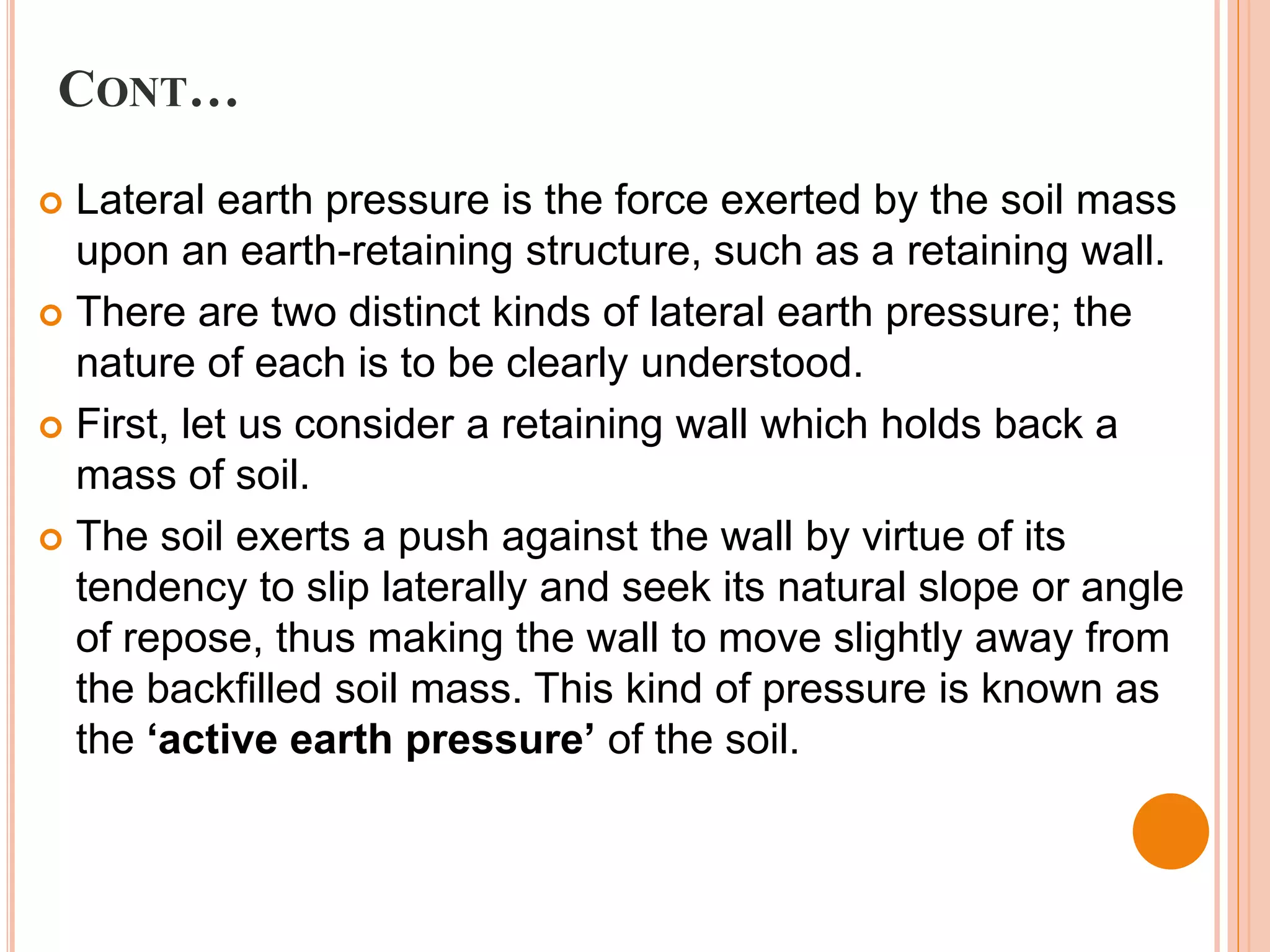 CONT…
 Lateral earth pressure is the force exerted by the soil mass
upon an earth-retaining structure, such as a retaining wall.
 There are two distinct kinds of lateral earth pressure; the
nature of each is to be clearly understood.
 First, let us consider a retaining wall which holds back a
mass of soil.
 The soil exerts a push against the wall by virtue of its
tendency to slip laterally and seek its natural slope or angle
of repose, thus making the wall to move slightly away from
the backfilled soil mass. This kind of pressure is known as
the ‘active earth pressure’ of the soil.
 