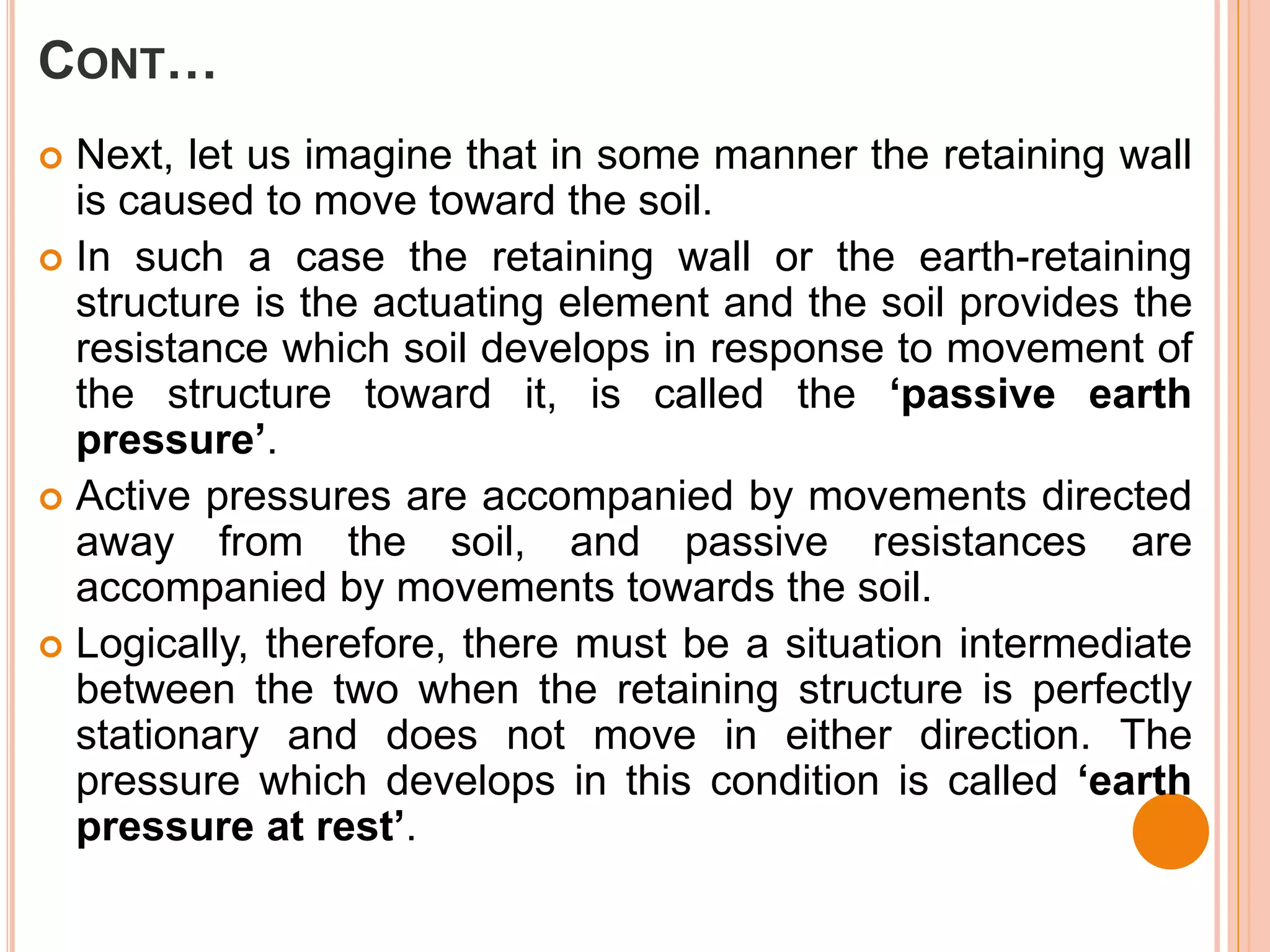 CONT…
 Next, let us imagine that in some manner the retaining wall
is caused to move toward the soil.
 In such a case the retaining wall or the earth-retaining
structure is the actuating element and the soil provides the
resistance which soil develops in response to movement of
the structure toward it, is called the ‘passive earth
pressure’.
 Active pressures are accompanied by movements directed
away from the soil, and passive resistances are
accompanied by movements towards the soil.
 Logically, therefore, there must be a situation intermediate
between the two when the retaining structure is perfectly
stationary and does not move in either direction. The
pressure which develops in this condition is called ‘earth
pressure at rest’.
 