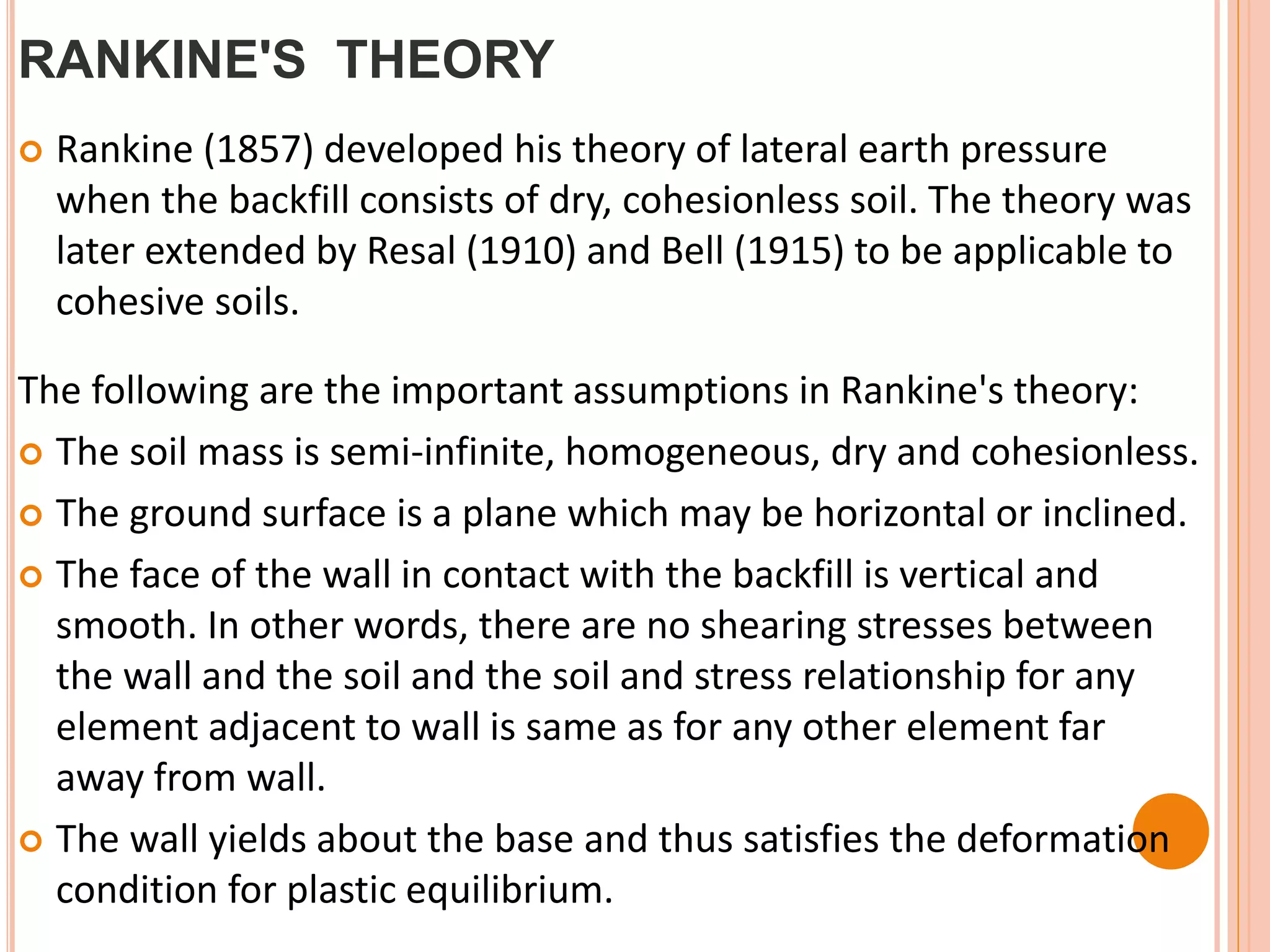 RANKINE'S THEORY
 Rankine (1857) developed his theory of lateral earth pressure
when the backfill consists of dry, cohesionless soil. The theory was
later extended by Resal (1910) and Bell (1915) to be applicable to
cohesive soils.
The following are the important assumptions in Rankine's theory:
 The soil mass is semi-infinite, homogeneous, dry and cohesionless.
 The ground surface is a plane which may be horizontal or inclined.
 The face of the wall in contact with the backfill is vertical and
smooth. In other words, there are no shearing stresses between
the wall and the soil and the soil and stress relationship for any
element adjacent to wall is same as for any other element far
away from wall.
 The wall yields about the base and thus satisfies the deformation
condition for plastic equilibrium.
 