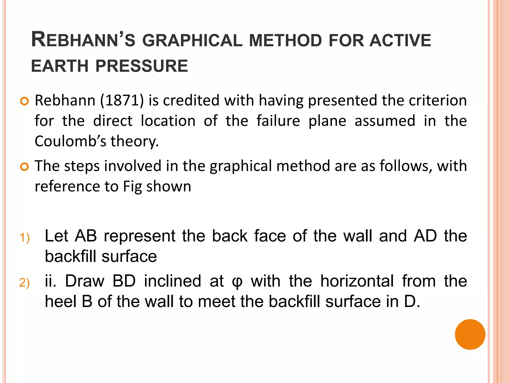 REBHANN’S GRAPHICAL METHOD FOR ACTIVE
EARTH PRESSURE
 Rebhann (1871) is credited with having presented the criterion
for the direct location of the failure plane assumed in the
Coulomb’s theory.
 The steps involved in the graphical method are as follows, with
reference to Fig shown
1) Let AB represent the back face of the wall and AD the
backfill surface
2) ii. Draw BD inclined at φ with the horizontal from the
heel B of the wall to meet the backfill surface in D.
 