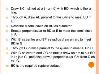 3) Draw BK inclined at ψ (= α – δ) with BD, which is the ψ-
line.
4) Through A, draw AE parallel to the ψ-line to meet BD in
E.
5) Describe a semi-circle on BD as diameter.
6) Erect a perpendicular to BD at E to meet the semi-circle
in F.
7) With B as centre and BF as radius draw an arc to meet
BD in G
8) Through G, draw a parallel to the ψ-line to meet AD in C.
9) With G as centre and GC as radius draw an arc to cut BD
in L; join CL and also draw a perpendicular CM from C on
to LG.
10) BC is the required rupture surface.
 