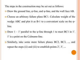 The steps in the construction may be set out as follows:
 Draw the ground line, φ-line, and ψ-line, and the wall face AB.
 Choose an arbitrary failure plane BC1. Calculate weight of the
wedge ABC and plot it as B-1 to a convenient scale on the φ-
line.
 Draw 1 – 1′ parallel to the ψ-line through 1 to meet BC1 in 1′.
1′ is a point on the Culmann-line.
 Similarly, take some more failure planes BC2, BC3, ..., and
repeat the steps (ii) and (iii) to establish points 2′, 3′, ...
 