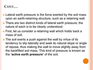 CONT…
 Lateral earth pressure is the force exerted by the soil mass
upon an earth-retaining structure, such as a retaining wall.
 There are two distinct kinds of lateral earth pressure; the
nature of each is to be clearly understood.
 First, let us consider a retaining wall which holds back a
mass of soil.
 The soil exerts a push against the wall by virtue of its
tendency to slip laterally and seek its natural slope or angle
of repose, thus making the wall to move slightly away from
the backfilled soil mass. This kind of pressure is known as
the ‘active earth pressure’ of the soil.
 