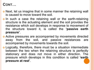 CONT…
 Next, let us imagine that in some manner the retaining wall
is caused to move toward the soil.
 In such a case the retaining wall or the earth-retaining
structure is the actuating element and the soil provides the
resistance which soil develops in response to movement of
the structure toward it, is called the ‘passive earth
pressure’.
 Active pressures are accompanied by movements directed
away from the soil, and passive resistances are
accompanied by movements towards the soil.
 Logically, therefore, there must be a situation intermediate
between the two when the retaining structure is perfectly
stationary and does not move in either direction. The
pressure which develops in this condition is called ‘earth
pressure at rest’.
 