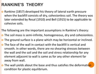 RANKINE'S THEORY
 Rankine (1857) developed his theory of lateral earth pressure
when the backfill consists of dry, cohesionless soil. The theory was
later extended by Resal (1910) and Bell (1915) to be applicable to
cohesive soils.
The following are the important assumptions in Rankine's theory:
 The soil mass is semi-infinite, homogeneous, dry and cohesionless.
 The ground surface is a plane which may be horizontal or inclined.
 The face of the wall in contact with the backfill is vertical and
smooth. In other words, there are no shearing stresses between
the wall and the soil and the soil and stress relationship for any
element adjacent to wall is same as for any other element far
away from wall.
 The wall yields about the base and thus satisfies the deformation
condition for plastic equilibrium.
 